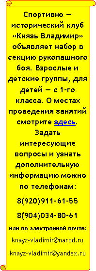 Вертикальный свиток: Спортивно — исторический клуб «Князь Владимир» объявляет набор в секцию рукопашного боя. Взрослые и детские группы, для детей — с 1-го класса. О местах проведения занятий смотрите здесь. Задать интересующие вопросы и узнать дополнительную информацию можно по телефонам:8(920)911-61-558(904)034-80-61или по электронной почте:knayz-vladimir@narod.ru knayz-vladimir@yandex.ru  