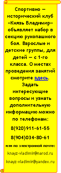 Вертикальный свиток: Спортивно — исторический клуб «Князь Владимир» объявляет набор в секцию рукопашного боя. Взрослые и детские группы, для детей — с 1-го класса. О местах проведения занятий смотрите здесь. Задать интересующие вопросы и узнать дополнительную информацию можно по телефонам:8(920)911-61-558(904)034-80-61или по электронной почте:knayz-vladimir@narod.ru knayz-vladimir@yandex.ru  