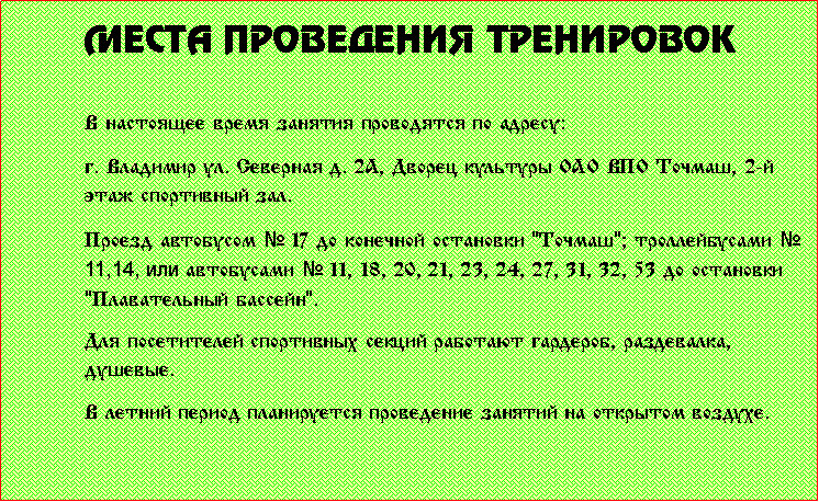 Подпись: Места проведения тренировокВ настоящее время занятия проводятся по адресу:г. Владимир ул. Северная д. 2А, Дворец культуры ОАО ВПО Точмаш, 2-й этаж спортивный зал. Проезд автобусом № 17 до конечной остановки "Точмаш"; nтроллейбусами № 11,14, или автобусами № 11, 18, 20, 21, 23, 24, 27, 31, 32, 53 до остановки "Плавательный бассейн". Для посетителей спортивных секций работают гардероб, раздевалка, душевые. В летний период планируется проведение занятий на открытом воздухе.