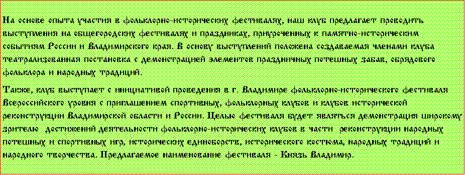 Подпись: На основе опыта участия в фольклорно-исторических фестивалях, наш клуб предлагает проводить выступления на общегородских фестивалях и праздниках, приуроченных к памятно-историческим событиям России и Владимирского края. В основу выступлений положена создаваемая членами клуба театрализованная постановка с демонстрацией элементов праздничных потешных забав, обрядового фольклора и народных традиций.Также, клуб выступает с инициативой проведения в г. Владимире фольклорно-исторического фестиваля Всероссийского уровня с приглашением спортивных, фольклорных клубов и клубов исторической реконструкции Владимирской области и России. Целью фестиваля будет являться демонстрация широкому зрителю  достижений деятельности фольклорно-исторических клубов в части  реконструкции народных потешных и спортивных игр, исторических единоборств, исторического костюма, народных традиций и народного творчества. Предлагаемое наименование фестиваля - «Князь Владимир.