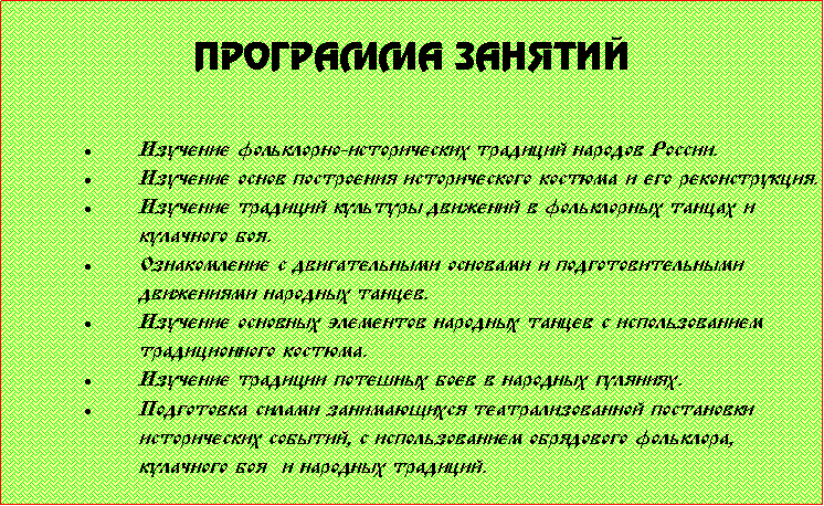 Подпись: Программа занятийИзучение фольклорно-исторических традиций народов России.Изучение основ построения исторического костюма и его реконструкция.Изучение традиций культуры движений в фольклорных танцах и кулачного боя.Ознакомление с двигательными основами и подготовительными движениями народных танцев.Изучение основных элементов народных танцев с использованием традиционного костюма.Изучение традиции потешных боев в народных гуляниях.Подготовка силами занимающихся театрализованной постановки исторических событий, с использованием обрядового фольклора, кулачного боя  и народных традиций.